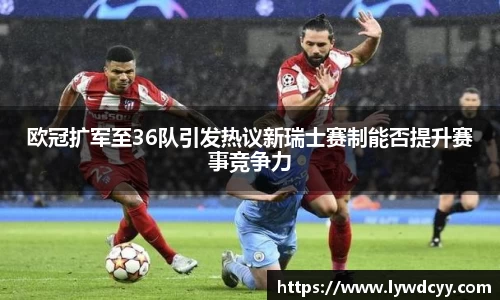 欧冠扩军至36队引发热议新瑞士赛制能否提升赛事竞争力