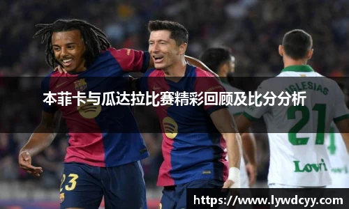 本菲卡与瓜达拉比赛精彩回顾及比分分析